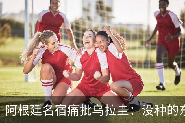 阿根廷名宿痛批乌拉圭：没种的东西！就像我们有时候说法国队一样